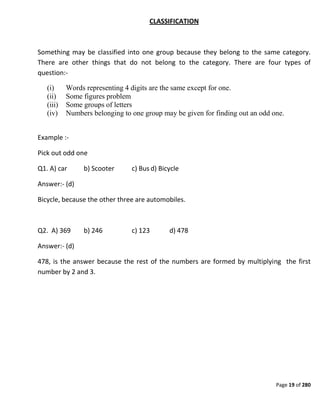 Page 19 of 280
CLASSIFICATION
Something may be classified into one group because they belong to the same category.
There are other things that do not belong to the category. There are four types of
question:-
(i) Words representing 4 digits are the same except for one.
(ii) Some figures problem
(iii) Some groups of letters
(iv) Numbers belonging to one group may be given for finding out an odd one.
Example :-
Pick out odd one
Q1. A) car b) Scooter c) Bus d) Bicycle
Answer:- (d)
Bicycle, because the other three are automobiles.
Q2. A) 369 b) 246 c) 123 d) 478
Answer:- (d)
478, is the answer because the rest of the numbers are formed by multiplying the first
number by 2 and 3.
 