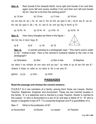 Page 229 of 280
Qes:-4. Ram travels 8 km towards North, turns right and travels 2 km and then
again turns left and covers another 3 km and then turn left and travels
02 km. How far is he from the starting point?
a) 15 km b) 13 km c) 11 km d) 10 km
a) 15 b) 13 c) 11 d) 10
Qes:-5. How many triangles are there in the figure –
a) 8 b) 9 c) 16 d) 12
Qes:-6. A women pointing to a photograph says “ This man‟s sons‟s sister
is my “ mother-in-law”. How is the woman‟s husband related to the man in the
photograph?
a) Grandson b) Son c) Son in law d) Nephew
a) b) c) d)
PASSAGES
Read the passage and choose the correct answers:.
P,Q,R,S,T & U are members of a family, among them these are Lawyer, Doctor,
Teacher, Salesman, Engineer and Accountant. These are two married couples in
the family. „S‟ is a salesman and is married is a lady Teacher. Doctor is married to
the Lawyer. „U‟ who is Accountant is a son of „Q‟ and also is father of „U‟. „R‟ who is
lawyer is daughter-in-law of P. T is unmarried Engineer and P is grandfather of U.
Qes:-7. What is the profession of Q?
a) Accountant b) Doctor c) Lawyer d) Teacher
 