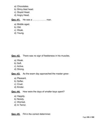 Page 240 of 280
a) Chocolates.
b) Shiny blad head.
c) Stupid Head.
d) Angry Head.
Qes:-41. He was a ……………… man.
a) Middle aged.
b) Old.
c) Weak.
d) Young.
Qes:-42. There was no sign of feebleness in his muscles.
a) Weak.
b) Soft.
c) Active.
d) Strong.
Qes:-43. As the exam day approached the master grew-
a) Pleasant.
b) Softer.
c) Cruel.
d) Kinder.
Qes:-44. How were the days of smaller boys spent?
a) Happily.
b) Noisily.
c) Worried.
d) In Terror.
Qes:-45. Fill in the correct determiner.
 