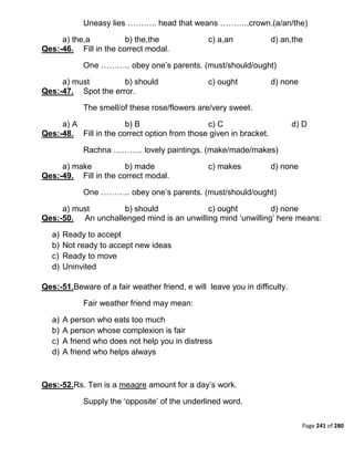Page 241 of 280
Uneasy lies ……….. head that weans ………..crown.(a/an/the)
a) the,a b) the,the c) a,an d) an,the
Qes:-46. Fill in the correct modal.
One ……….. obey one‟s parents. (must/should/ought)
a) must b) should c) ought d) none
Qes:-47. Spot the error.
The smell/of these rose/flowers are/very sweet.
a) A b) B c) C d) D
Qes:-48. Fill in the correct option from those given in bracket.
Rachna ……….. lovely paintings. (make/made/makes)
a) make b) made c) makes d) none
Qes:-49. Fill in the correct modal.
One ……….. obey one‟s parents. (must/should/ought)
a) must b) should c) ought d) none
Qes:-50. An unchallenged mind is an unwilling mind „unwilling‟ here means:
a) Ready to accept
b) Not ready to accept new ideas
c) Ready to move
d) Uninvited
Qes:-51.Beware of a fair weather friend, e will leave you in difficulty.
Fair weather friend may mean:
a) A person who eats too much
b) A person whose complexion is fair
c) A friend who does not help you in distress
d) A friend who helps always
Qes:-52.Rs. Ten is a meagre amount for a day‟s work.
Supply the „opposite‟ of the underlined word.
 