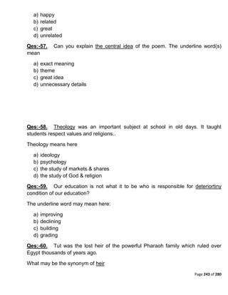 Page 243 of 280
a) happy
b) related
c) great
d) unrelated
Qes:-57. Can you explain the central idea of the poem. The underline word(s)
mean
a) exact meaning
b) theme
c) great idea
d) unnecessary details
Qes:-58. Theology was an important subject at school in old days. It taught
students respect values and religions..
Theology means here
a) ideology
b) psychology
c) the study of markets & shares
d) the study of God & religion
Qes:-59. Our education is not what it to be who is responsible for deteriortiny
condition of our education?
The underline word may mean here:
a) improving
b) declining
c) building
d) grading
Qes:-60. Tut was the lost heir of the powerful Pharaoh family which ruled over
Egypt thousands of years ago.
What may be the synonym of heir
 