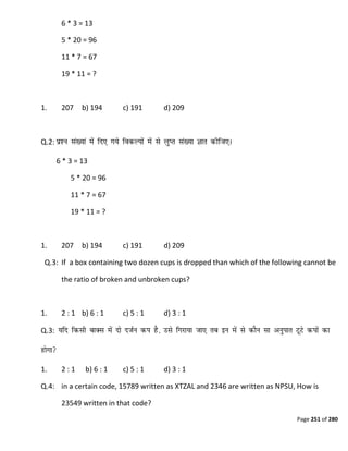 Page 251 of 280
6 * 3 = 13
5 * 20 = 96
11 * 7 = 67
19 * 11 = ?
1. 207 b) 194 c) 191 d) 209
Q.2:
6 * 3 = 13
5 * 20 = 96
11 * 7 = 67
19 * 11 = ?
1. 207 b) 194 c) 191 d) 209
Q.3: If a box containing two dozen cups is dropped than which of the following cannot be
the ratio of broken and unbroken cups?
1. 2 : 1 b) 6 : 1 c) 5 : 1 d) 3 : 1
Q.3:
1. 2 : 1 b) 6 : 1 c) 5 : 1 d) 3 : 1
Q.4: in a certain code, 15789 written as XTZAL and 2346 are written as NPSU, How is
23549 written in that code?
 