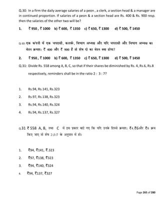 Page 265 of 280
Q.30: In a firm the daily average salaries of a peon , a clerk, a section head & a manager are
in continued proportion. If salaries of a peon & a section head are Rs. 400 & Rs. 900 resp.
then the salaries of the other two will be?
1. 950 , 1000 b) 600, 1350 c) 650, 1300 d) 500, 1450
Q-30:
2. 950 , 1000 b) 600, 1350 c) 650, 1300 d) 500, 1450
Q.31: Divide Rs. 558 among A, B, C, so that if their shares be diminished by Rs. 4, Rs.6, Rs.8
respectively, reminders shall be in the ratio 2 : 3 : 7?
1. Rs.94, Rs.141, Rs.323
2. Rs.97, Rs.138, Rs.323
3. Rs.94, Rs.140, Rs.324
4. Rs.94, Rs.137, Rs.327
Q.31 558 A, B, C 6
1. 94, 141, .323
2. 97, 138, 323
3. 94, 140, 324
4. 94, 137, 327
 