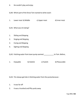 Page 270 of 280
4. He couldn’t play and enjoy
Q.40: Which part of the fence Tom started to white wash:
1. Lower most b) Middle c) Upper most d) Inner most
Q.41: What was Jim doing?
1. Sliding and Skipping
2. Singing and Skipping
3. Crying and Skipping
4. Sighing and Skipping
Q.42: Fetching water from town pump seemed ___________ to Tom. Before,
1. Enjoyable b) Hateful c) Foolish d) Pleasurable
Q.43: Tim always got late in fetching water from the pump because:-
1. It was far off
2. It was a hundred and fifty yards away
 
