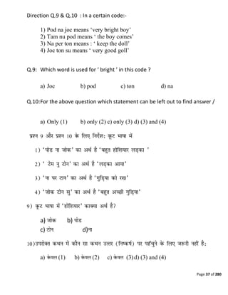 Page 37 of 280
Direction Q.9 & Q.10 : In a certain code:-
1) Pod na joc means ‗very bright boy‘
2) Tam nu pod means ‗ the boy comes‘
3) Na per ton means : ‗ keep the doll‘
4) Joc ton su means ‗ very good goll‘
Q.9: Which word is used for ‘ bright ’ in this code ?
a) Joc b) pod c) ton d) na
Q.10:For the above question which statement can be left out to find answer /
a) Only (1) b) only (2) c) only (3) d) (3) and (4)
a) b)
c) d)
a) (1) b) (2) c) (3)d) (3) and (4)
 