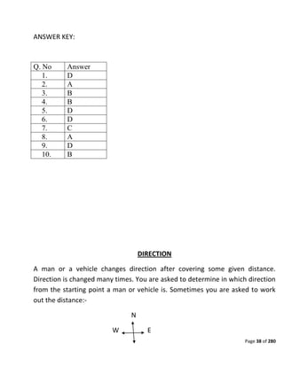 Page 38 of 280
ANSWER KEY:
Q. No Answer
1. D
2. A
3. B
4. B
5. D
6. D
7. C
8. A
9. D
10. B
DIRECTION
A man or a vehicle changes direction after covering some given distance.
Direction is changed many times. You are asked to determine in which direction
from the starting point a man or vehicle is. Sometimes you are asked to work
out the distance:-
N
W E
 