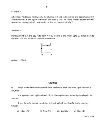 Page 39 of 280
S
Example :-
A boy rode his bicycle northwards, then turned left and rode one Km and again turned left
and rode one Km and again turned left and rode 2 Kms. He found himself exactly one Km
west of his starting point ? How far did he ride northwards initially ?
Solution :-
Starting Point is A. the boy rode from A to B, then to C and finally upto D. Since D lies to
the west of A and So the distance AB =CD=2 kms.
C B
D A
Answer :- 2 Kms.
EXERCISE
Q.1: Shilpi walks 6 km towards south from her house. Then she turns right and walk 6
km, then
she again turns to right and walks 2 km, then again turns to her right and walks for
another
2 km, then she takes a turn to her left and walks 7 km. How far is she from her
house?
a) 5 km NW b) 5 km NE c) 3 km NW d) 3 km NE
 