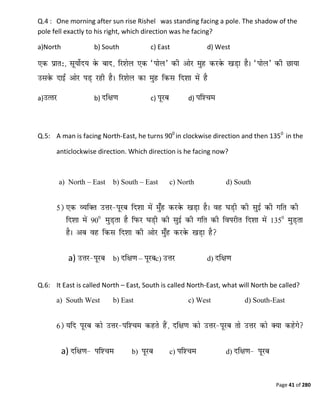 Page 41 of 280
Q.4 : One morning after sun rise Rishel was standing facing a pole. The shadow of the
pole fell exactly to his right, which direction was he facing?
a)North b) South c) East d) West
a) b) c) d)
Q.5: A man is facing North-East, he turns 900
in clockwise direction and then 1350
in the
anticlockwise direction. Which direction is he facing now?
a) North – East b) South – East c) North d) South
a) b) – c) d)
Q.6: It East is called North – East, South is called North-East, what will North be called?
a) South West b) East c) West d) South-East
a) b) c) d)
 