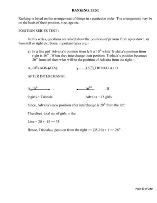 Page 53 of 280
RANKING TEST
Ranking is based on the arrangement of things in a particular order. The arrangement may be
on the basis of their position, size, age etc.
POSITION SERIES TEST :
In this series, questions are asked about the positions of persons from up or down, or
from left or right etc. Some important types are;-
a) In a line girl Advaita‘s position from left is 10th
while Trishala‘s position from
right is 16th
. When they interchange their position Trishala‘s position becomes
20th
from left then what will be the position of Advaita from the right :-
A_10th
(ADVAITA). . 16TH
(TRISHALA). B
AFTER INTERCHANGE
A_10th
. . 16TH
. B
9 girls + Trishala Advaita + 15 girls
Since, Advaita‘s new position after interchange is 20th
from the left:
Therefore total no. of girls in the
Line = 20 + 15 == 35
Hence, Trishala,s position from the right == (35-10) + 1 == 26th
.
 
