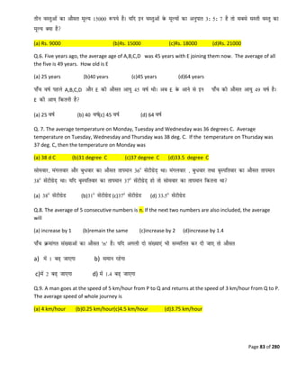 Page 83 of 280
(a) Rs. 9000 (b)Rs. 15000 (c)Rs. 18000 (d)Rs. 21000
Q.6. Five years ago, the average age of A,B,C,D was 45 years with E joining them now. The average of all
the five is 49 years. How old is E
(a) 25 years (b)40 years (c)45 years (d)64 years
A,B,C,D E E
E
(a) 25 (b) 40 (c) 45 (d) 64
Q. 7. The average temperature on Monday, Tuesday and Wednesday was 36 degrees C. Average
temperature on Tuesday, Wednesday and Thursday was 38 deg. C. If the temperature on Thursday was
37 deg. C, then the temperature on Monday was
(a) 38 d C (b)31 degree C (c)37 degree C (d)33.5 degree C
(a) (b) (c) (d)
Q.8. The average of 5 consecutive numbers is n. If the next two numbers are also included, the average
will
(a) increase by 1 (b)remain the same (c)increase by 2 (d)increase by 1.4
‘n’
a) b)
c) d)
Q.9. A man goes at the speed of 5 km/hour from P to Q and returns at the speed of 3 km/hour from Q to P.
The average speed of whole journey is
(a) 4 km/hour (b)0.25 km/hour(c)4.5 km/hour (d)3.75 km/hour
 