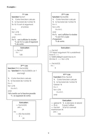 Exemples :


                   1er cas                                 2ème cas
     function facto1                           function facto2(N)
     % Cette fonction calcule                  % Cette fonction calcule
     % le factoriel de l’entier N              % le factoriel de l’entier N
     N=10 ;% sert d’argument                   Fn=1;
                 d’entrée                      for i=2:N
     Fn=1;                                          Fn=Fn*i;
     for i=2:N                                 end
          Fn=Fn*i;                             Fn % sert à afficher le résultat
     end                                           % car il n’y a pas
     Fn % sert à afficher le résultat          d’argument
        % car il n’y a pas d’argument              % de sortie.
        % de sortie.
                Exécution :                                Exécution :
         >> facto1                          >> facto2
          Fn =                              ??? Input argument 'N' is undefined.
              120                           Error in ==>
                                            C:MATLAB6p5workfacto.m
                                            On line 5 ==> for i=2:N

                                            >> facto2(3)
                3ème cas                     Fn =
 function [Fn]=facto3(N)                          6
 ou function Fn=facto3(N)% car 1
            seul argS
                                                             4ème cas
                                                Function [Fn]= facto4
 % Cette fonction calcule
                                                % Cette fonction calcule
 % le factoriel de l’entier N
                                                % le factoriel de l’entier N
 Fn=1;
                                                Global N
 for i=2:N
                                                Fn=1;
      Fn=Fn*i;
                                                for i=2:N
 end
                                                     Fn=Fn*i;
 %Fn inutile car la fonction possède
                                                end
   % un argument de sortie.

                                                          Exécution :
                 Exécution :                  >> global N % à déclarer d’abord
             >> facto3(4)                     >> N=6 ;    % puis l’utiliser
              ans =                           >> facto4   % la fct connaît
                    24                        maintenant N
        ou                                      ans =
             >> [X]=facto3(4)                        720
                 X =
                     24




                                        9
 