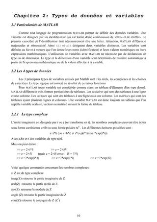 Chapitre 2: Types de données et variables
2.1 Particularités de MATLAB

       Comme tout langage de programmation MATLAB permet de définir des données variables. Une
variable est désignée par un identificateur qui est formé d'une combinaison de lettres et de chiffres. Le
premier caractère de l'identificateur doit nécessairement être une lettre. Attention, MATLAB différencie
majuscules et minuscules! Ainsi X33 et x33 désignent deux variables distinctes. Les variables sont
définies au fur et à mesure que l'on donne leurs noms (identificateur) et leurs valeurs numériques ou leurs
expressions mathématiques. L'utilisation de variables avec MATLAB ne nécessite pas de déclaration de
type ou de dimension. Le type et la dimension d'une variable sont déterminés de manière automatique à
partir de l'expression mathématique ou de la valeur affectée à la variable.

2.2 Les 4 types de données

      Les 3 principaux types de variables utilisés par Matlab sont : les réels, les complexes et les chaînes
de caractères. Le type logique est associé au résultat de certaines fonctions
      Pour MATLAB toute variable est considérée comme étant un tableau d'éléments d'un type donné.
MATLAB différencie trois formes particulières de tableaux. Les scalaires qui sont des tableaux à une ligne
et une colonne. Les vecteurs qui sont des tableaux à une ligne ou à une colonne. Les matrices qui sont des
tableaux ayant plusieurs lignes et colonnes. Une variable MATLAB est donc toujours un tableau que l'on
appelle variable scalaire, vecteur ou matrice suivant la forme du tableau.


2.2.1 Le type complexe

L’unité imaginaire est désignée par i ou j (se transforme en i). les nombres complexes peuvent être écrits
sous forme cartésienne a+ib ou sous forme polaire reit . Les différentes écritures possibles sont :
                                a+i*b (ou a+b*i) et r*exp(i*t) (ou r*exp(t*i))
Avec a,b,r et t des variables de type réel.
Mais on peut écrire :
    >> z = 2+i*5             >> z = 2+5*i
    >> z = 2+5i    (mais z = 2+i5 error! i5 = ???)
    >> z =7*exp(i*3)          >> z =7*exp(3*i)                  >> z =7*exp(3i)


Voici quelque commande concernant les nombres complexes :
si Z est de type complexe
imag(Z) retourne la partie imaginaire de Z
real(Z) retourne la partie réelle de Z
abs(Z) retourne le module de Z
angle (Z) retourne la partie imaginaire de Z
conj(Z) retourne le conjugué de Z (Z*)



                                                     10
 