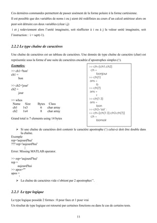 Ces dernières commandes permettent de passer aisément de la forme polaire à la forme cartésienne.
Il est possible que des variables de noms i ou j aient été redéfinies au cours d’un calcul antérieur alors on
peut soit détruire ces deux variables (clear i,j)
i et j redeviennent alors l’unité imaginaire, soit réaffecter à i ou à j la valeur unité imaginaire, soit
l’instruction : i = sqrt(-1).


2.2.2 Le type chaîne de caractères

Une chaîne de caractères est un tableau de caractères. Une donnée de type chaîne de caractère (char) est
représentée sous la forme d’une suite de caractères encadrée d’apostrophes simples (‘).
Exemples:                                                       >> ch=[ch1,ch2]
>> ch1='bon'                                                     ch =
ch1 =                                                                bonjour
     bon                                                        >> ch(1)
                                                                ans =
>> ch2='jour'                                                        b
ch2 =                                                           >> ch(7)
     jour                                                       ans =
                                                                     r
                                                                >> ch(1:3)
>> whos
                                                                ans =
 Name    Size          Bytes Class
                                                                     bon
 ch1    1x3             6    char array
                                                                >> ch3='soi' ;
 ch2    1x4             8    char array
                                                                >> ch=[ch(1:3),ch3,ch(7)]
                                                                 ch =
Grand total is 7 elements using 14 bytes
                                                                     bonsoir


       Si une chaîne de caractères doit contenir le caractère apostrophe (‘) celui-ci doit être double dans
       la chaîne.
Exemple
rep='aujourd'hui'
??? rep='aujourd'hui'
           |
Error: Missing MATLAB operator.

>> rep='aujourd''hui'
rep =
     aujourd'hui
>> apos=''''
apos =
      '
        La chaîne de caractères vide s’obtient par 2 apostrophes’’.


2.2.3 Le type logique

Le type logique possède 2 formes : 0 pour faux et 1 pour vrai
Un résultat de type logique est retourné par certaines fonctions ou dans le cas de certains tests.


                                                     11
 