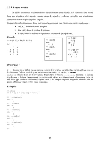 2.2.5 Le type matrice

       On définit une matrice en donnant la liste de ses éléments entre crochets. Les éléments d’une même
ligne sont séparés au choix par des espaces ou par des virgules. Les lignes entre elles sont séparées par
des retours chariot ou par des points virgules.
On peut obtenir les dimensions d’une matrice par la commande size. Soit A une matrice quelconque :
                size(A,1) donne le nombre de lignes.
                Size (A,2) donne le nombre de colonne.
                Size(A) donne le nombre de lignes et de colonnes    [m,n]=Size(A)
Exemple:
                                                                            >> B=[1,2
>> A=[1 2 3; 4 5 6;7 8 9;8 7 9]                   >> size(A)                   3,4 ]
                                                  ans =                     B= 1 2
A=                                                   4 3                       3 4
   1    2   3                                     >> size(A,1)
   4    5   6                                     ans =                     >> C=[2 0 9
   7    8   9                                        4                           4 1 3]
   8    7   9                                     >> size(A,2)              C= 2 1 9
                                                  ans =                        4 1 3
                                                     3


Remarques :

        Comme on ne définit pas de manière explicite le type d'une variable, il est parfois utile de pouvoir
le déterminer. Cela est possible grâce aux commandes ischar, islogical et isreal.
ischar(x) retourne 1 si x est de type chaîne de caractères et 0 sinon. islogical(x) retourne 1 si x est de
type logique et 0 sinon. La commande isreal(x) est à utiliser avec discernement: elle retourne 1 si x est
réel ou de type chaîne de caractères ((-:) et 0 sinon (x est complexe à partie imaginaire non nulle ou n'est
pas un tableau de valeurs réelles ou de caractères).

Exemple :

>> clear
>> x = 2; z = 2+i; rep = 'oui';

>> ischar(rep)
ans =
      1
>> ischar(x)
ans =
      0
>> isreal(z)
ans =
      0
>> isreal(x)
ans =
      1
>> isreal(rep)
ans =
      1
>>




                                                       13
 