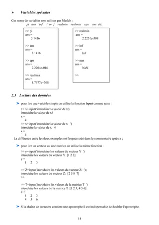 Variables spéciales

Ces noms de variables sont utilises par Matlab :
          pi ans inf i or j realmin realmax             eps   ans etc.

          >> pi                                 >> realmin
          ans =                                 ans =
              3.1416                                 2.2251e-308

          >> ans                                >> inf
          ans =                                 ans =
               3.1416                                 Inf

          >> eps                                >> nan
          ans =                                 ans =
               2.2204e-016                            NaN

          >> realmax                            >>
          ans =
               1.7977e+308



2.3 Lecture des données

      pour lire une variable simple on utilise la fonction input comme suite :
      >> x=input('introduire la valeur de x')
      introduire la valeur de x4
      x=
          4
      >> x=input('introduire la valeur de x ')
      introduire la valeur de x 4
      x=
          4
 La différence entre les deux exemples est l'espace créé dans le commentaire après x ;

      pour lire un vecteur ou une matrice on utilise la même fonction :
      >> y=input('introduire les valeurs du vecteur Y ')
      introduire les valeurs du vecteur Y [1 2 3]
      y=
          1 2 3

      >> Z=input('introduire les valeurs du vecteur Z: ');
      introduire les valeurs du vecteur Z: [2 5 8 7]
      >>

      >> T=input('introduire les valeurs de la matrice T ')
      introduire les valeurs de la matrice T [1 2 3; 4 5 6]
      T=
          1 2 3
          4 5 6

      S la chaîne de caractère contient une apostrophe il est indispensable de doubler l'apostrophe.


                                                   14
 