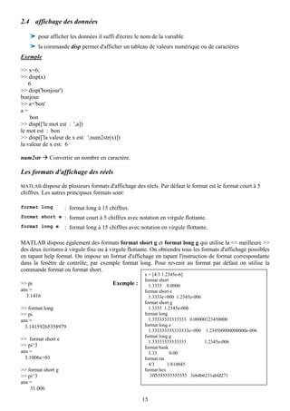 2.4 affichage des données

       pour afficher les données il suffi d'écrire le nom de la variable
       la commande disp permet d'afficher un tableau de valeurs numérique ou de caractères
Exemple

>> x=6;
>> disp(x)
    6
>> disp('bonjour')
bonjour
>> a='bon'
a=
     bon
>> disp(['le mot est : ',a])
le mot est : bon
>> disp(['la valeur de x est: ',num2str(x)])
la valeur de x est: 6

num2str     Convertie un nombre en caractère.

Les formats d'affichage des réels

MATLAB dispose de plusieurs formats d'affichage des réels. Par défaut le format est le format court à 5
chiffres. Les autres principaux formats sont:

format long         : format long à 15 chiffres.
format short e : format court à 5 chiffres avec notation en virgule flottante.
format long e       : format long à 15 chiffres avec notation en virgule flottante.

MATLAB dispose également des formats format short g et format long g qui utilise la << meilleure >>
des deux écritures à virgule fixe ou à virgule flottante. On obtiendra tous les formats d'affichage possibles
en tapant help format. On impose un format d'affichage en tapant l'instruction de format correspondante
dans la fenêtre de contrôle, par exemple format long. Pour revenir au format par défaut on utilise la
commande format ou format short.
                                                       x = [4/3 1.2345e-6]
                                                       format short
>> pi                                    Exemple :       1.3333 0.0000
ans =                                                  format short e
  3.1416                                                 1.3333e+000 1.2345e-006
                                                       format short g
>> format long                                           1.3333 1.2345e-006
>> pi                                                  format long
ans =                                                    1.33333333333333 0.00000123450000
  3.14159265358979                                     format long e
                                                         1.333333333333333e+000 1.234500000000000e-006
                                                       format long g
>> format short e                                        1.33333333333333        1.2345e-006
>> pi^3                                                format bank
ans =                                                    1.33       0.00
  3.1006e+01                                           format rat
                                                         4/3       1/810045
>> format short g                                      format hex
>> pi^3                                                   3ff5555555555555 3eb4b6231abfd271
ans =
    31.006

                                                      15
 
