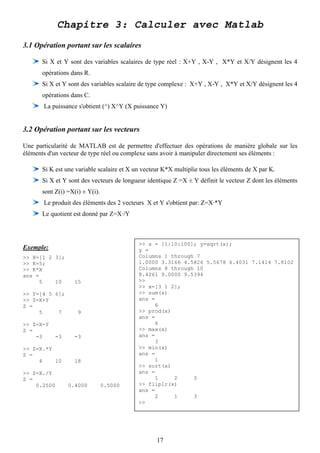 Chapitre 3: Calculer avec Matlab
3.1 Opération portant sur les scalaires

      Si X et Y sont des variables scalaires de type réel : X+Y , X-Y , X*Y et X/Y désignent les 4
      opérations dans R.
      Si X et Y sont des variables scalaire de type complexe : X+Y , X-Y , X*Y et X/Y désignent les 4
      opérations dans C.
       La puissance s'obtient (^) X^Y (X puissance Y)


3.2 Opération portant sur les vecteurs

Une particularité de MATLAB est de permettre d'effectuer des opérations de manière globale sur les
éléments d'un vecteur de type réel ou complexe sans avoir à manipuler directement ses éléments :

      Si K est une variable scalaire et X un vecteur K*X multiplie tous les éléments de X par K.
      Si X et Y sont des vecteurs de longueur identique Z =X ± Y définit le vecteur Z dont les éléments
      sont Z(i) =X(i) ± Y(i).
       Le produit des éléments des 2 vecteurs X et Y s'obtient par: Z=X·*Y
      Le quotient est donné par Z=X·/Y



                                           >> x = [1:10:100]; y=sqrt(x);
Exemple:                                   y =
>> X=[1 2 3];                              Columns 1 through 7
>> K=5;                                    1.0000 3.3166 4.5826 5.5678 6.4031 7.1414 7.8102
>> K*X                                     Columns 8 through 10
ans =                                      8.4261 9.0000 9.5394
     5    10      15                       >>
                                           >> x=[3 1 2];
>> Y=[4 5 6];                              >> sum(x)
>> Z=X+Y                                   ans =
Z =                                             6
     5     7        9                      >> prod(x)
                                           ans =
>> Z=X-Y                                        6
Z =                                        >> max(x)
    -3     -3     -3                       ans =
                                                3
>> Z=X.*Y                                  >> min(x)
Z =                                        ans =
     4    10      18                            1
                                           >> sort(x)
>> Z=X./Y                                  ans =
Z =                                             1     2     3
    0.2500      0.4000          0.5000     >> fliplr(x)
                                           ans =
                                                2     1     3
                                           >>




                                                  17
 