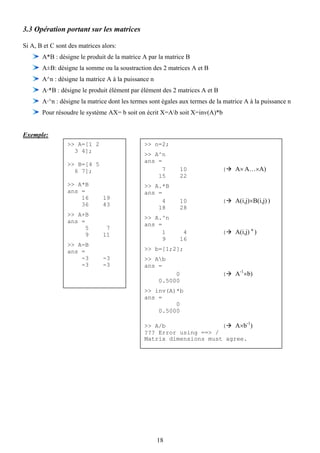3.3 Opération portant sur les matrices

Si A, B et C sont des matrices alors:
       A*B : désigne le produit de la matrice A par la matrice B
       A±B: désigne la somme ou la soustraction des 2 matrices A et B
       A^n : désigne la matrice A à la puissance n
       A·*B : désigne le produit élément par élément des 2 matrices A et B
       A·^n : désigne la matrice dont les termes sont égales aux termes de la matrice A à la puissance n
       Pour résoudre le système AX= b soit on écrit X=Ab soit X=inv(A)*b


Exemple:
                 >> A=[1 2                    >> n=2;
                   3 4];
                                              >> A^n
                                              ans =
                 >> B=[4 5
                   6 7];                            7         10             (    A× A…×A)
                                                  15          22
                 >> A*B                       >> A.*B
                 ans =                        ans =
                     16        19
                                                    4         10             (    A(i,j)×B(i,j) )
                     36        43
                                                  18          28
                 >> A+B
                                              >> A.^n
                 ans =
                                              ans =
                       5        7
                       9       11                   1          4             (    A(i,j) n )
                                                    9         16
                 >> A-B
                 ans =                        >> b=[1;2];
                     -3        -3             >> Ab
                     -3        -3             ans =
                                                          0                  (    A-1×b)
                                                     0.5000
                                              >> inv(A)*b
                                              ans =
                                                       0
                                                  0.5000

                                                                                       -1
                                              >> A/b                (   A×b )
                                              ??? Error using ==> /
                                              Matrix dimensions must agree.




                                                     18
 