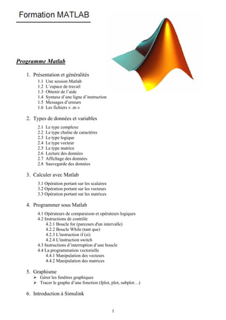 Programme Matlab

   1. Présentation et généralités
        1.1   Une session Matlab
        1.2   L’espace de travail
        1.3   Obtenir de l’aide
        1.4   Syntaxe d’une ligne d’instruction
        1.5   Messages d’erreurs
        1.6   Les fichiers « .m »

   2. Types de données et variables
        2.1   Le type complexe
        2.2   Le type chaîne de caractères
        2.3   Le type logique
        2.4   Le type vecteur
        2.5   Le type matrice
        2.6   Lecture des données
        2.7   Affichage des données
        2.8   Sauvegarde des données

   3. Calculer avec Matlab
        3.1 Opération portant sur les scalaires
        3.2 Opération portant sur les vecteurs
        3.3 Opération portant sur les matrices

   4. Programmer sous Matlab
        4.1 Opérateurs de comparaison et opérateurs logiques
        4.2 Instructions de contrôle
             4.2.1 Boucle for (parcours d'un intervalle)
             4.2.2 Boucle While (tant que)
             4.2.3 L'instruction if (si)
             4.2.4 L'instruction switch
        4.3 Instructions d’interruption d’une boucle
        4.4 La programmation vectorielle
             4.4.1 Manipulation des vecteurs
             4.4.2 Manipulation des matrices

   5. Graphisme
         Gérer les fenêtres graphiques
         Tracer le graphe d’une fonction (fplot, plot, subplot…)

   6. Introduction à Simulink


                                                  1
 