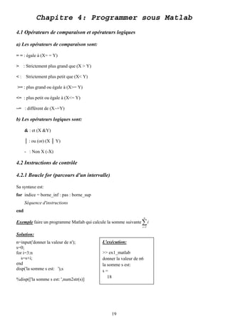 Chapitre 4: Programmer sous Matlab
4.1 Opérateurs de comparaison et opérateurs logiques

a) Les opérateurs de comparaison sont:

= = : égale à (X= = Y)

>     : Strictement plus grand que (X > Y)

< : Strictement plus petit que (X< Y)

>= : plus grand ou égale à (X>= Y)

<= : plus petit ou égale à (X<= Y)

~= : différent de (X~=Y)

b) Les opérateurs logiques sont:

      & : et (X &Y)

      │ : ou (or) (X │ Y)

      - : Non X (-X)

4.2 Instructions de contrôle

4.2.1 Boucle for (parcours d'un intervalle)

Sa syntaxe est:
for indice = borne_inf : pas : borne_sup
      Séquence d'instructions
end
                                                                      n
Exemple faire un programme Matlab qui calcule la somme suivante ∑ i
                                                                  i =3

Solution:
n=input('donner la valeur de n');            L'exécution:
s=0;
for i=3:n                                    >> ex1_matlab
   s=s+i;                                    donner la valeur de n6
end                                          la somme s est:
disp('la somme s est: '),s                   s=
                                                18
%disp(['la somme s est: ',num2str(s)]




                                                 19
 
