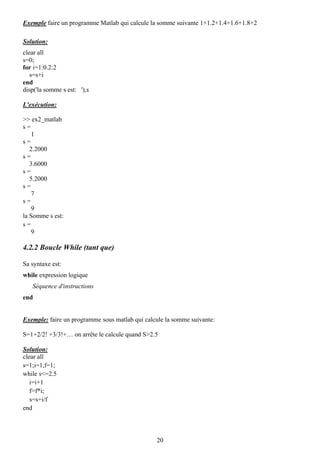 Exemple faire un programme Matlab qui calcule la somme suivante 1+1.2+1.4+1.6+1.8+2

Solution:
clear all
s=0;
for i=1:0.2:2
   s=s+i
end
disp('la somme s est: '),s

L'exécution:

>> ex2_matlab
s=
    1
s=
   2.2000
s=
   3.6000
s=
   5.2000
s=
    7
s=
    9
la Somme s est:
s=
    9

4.2.2 Boucle While (tant que)

Sa syntaxe est:
while expression logique
   Séquence d'instructions
end


Exemple: faire un programme sous matlab qui calcule la somme suivante:

S=1+2/2! +3/3!+… on arrête le calcule quand S>2.5

Solution:
clear all
s=1;i=1,f=1;
while s<=2.5
   i=i+1
   f=f*i;
   s=s+i/f
end




                                                20
 