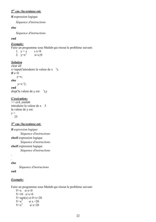 2er cas :Sa syntaxe est:
if expression logique
   Séquence d'instructions
else
   Séquence d'instructions
end
Exemple:
Faire un programme sous Matlab qui résout le problème suivant:
    1. y = x    s x<0
    2. y=x2      si x≥0

Solution
clear all
x=input('introduire la valeur de x ');
if x<0
     y=x;
else
     y=x^2;
end
disp('la valeur de y est: '),y

L'exécution:
>> ex4_matlab
introduire la valeur de x 5
la valeur de y est:
y=
   25

3er cas :Sa syntaxe est:
if expression logique
        Séquence d'instructions
elseif expression logique
        Séquence d'instructions
elseif expression logique
        Séquence d'instructions
.
.
else
       Séquence d'instructions
end

Exemple:

Faire un programme sous Matlab qui résout le problème suivant:
    Y=x si x<0
    Y=10 si x=0
    Y=sqrt(x) si 0<x<20
    Y=x2      si x =20
        3
    Y=x        si x>20


                                                 22
 