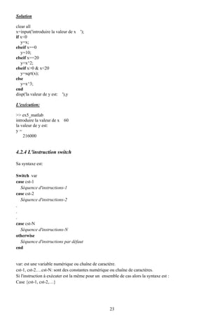 Solution

clear all
x=input('introduire la valeur de x   ');
if x<0
   y=x;
elseif x==0
   y=10;
elseif x==20
   y=x^2;
elseif x>0 & x<20
   y=sqrt(x);
else
   y=x^3;
end
disp('la valeur de y est: '),y

L'exécution:

>> ex5_matlab
introduire la valeur de x 60
la valeur de y est:
y=
    216000


4.2.4 L'instruction switch

Sa syntaxe est:

Switch var
case cst-1
  Séquence d'instructions-1
case cst-2
  Séquence d'instructions-2
.
.
.
case cst-N
  Séquence d'instructions-N
otherwise
  Séquence d'instructions par défaut
end


var: est une variable numérique ou chaîne de caractère.
cst-1, cst-2….cst-N: sont des constantes numérique ou chaîne de caractères.
Si l'instruction à exécuter est la même pour un ensemble de cas alors la syntaxe est :
Case {cst-1, cst-2,…}




                                                    23
 