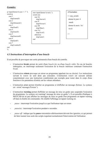 Exemples:

jj=input('donner le jour 1 :7 ');   mm=input('donner le mois: ');               A l'exécution:
switch jj                           switch mm
   case 1                                                                       >> exp_switch
                                      case 'Ja'
     disp('samedi')                      disp('Janvier')                         donner le jour: 4
   case 2                             case 'F'
     disp('dimanche')                                                            mardi
                                         disp('Février')
   case 3                             case 'M'                                   donner le mois: 'Av'
     disp('lundi')                       disp('Mars')
   case 4
                                                                                 Avril
                                      case 'Av'
     disp('mardi')                       disp('Avril')
   case 5                             otherwise                                 >>
     disp('mercredi')                    disp('autre')
   case 6                           end
     disp('jeudi')
   case 7
     disp('vendredi')
end
%


4.3 Instructions d’interruption d’une boucle

Il est possible de provoquer une sortie prématurée d'une boucle de contrôle.

    -    L'instruction break permet de sortir d'une boucle for ou d'une boucle while. En cas de boucles
         imbriquées, on interrompt seulement l'exécution de la boucle intérieure contenant l'instruction
         break.

    -    L'instruction return provoque un retour au programme appelant (ou au clavier). Les instructions
         suivant le return ne sont donc pas exécutées. L'instruction return est souvent utilisée
         conjointement avec une instruction conditionnée par exemple pour tester dans le corps d'une
         fonction si les paramètres d'entrée ont les valeurs attendues.

    -    L'instruction error permet d'arrêter un programme et d'afficher un message d'erreur. La syntaxe
         est : error(' message d''erreur ').

    -    L'instruction warning permet d'afficher un message de mise en garde sans suspendre l'exécution
         du programme. La syntaxe est warning(' message de mise en garde '). Il est possible d'indiquer à
         MATLAB de ne pas afficher les messages de mise en garde d'un programme en tapant warning
         off dans la fenêtre de commandes. On rétablit l'affichage en tapant warning on.

    -      pause : interrompt l'exécution jusqu'à ce que l'utilisateur tape un return

    -      pause(n) : interrompt l'exécution pendant n secondes.

    -      pause off : indique que les pause rencontrées ultérieurement doivent être ignorées, ce qui permet
          de faire tourner tous seuls des scripts requérant normalement l'intervention de l'utilisateur.




                                                          24
 