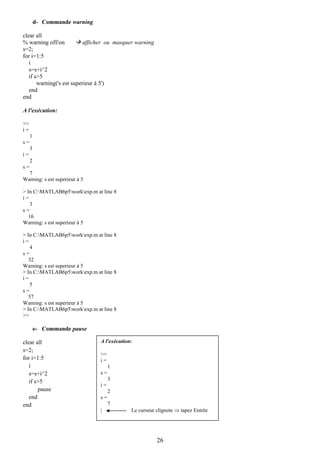 d- Commande warning

clear all
% warning off/on          afficher ou masquer warning
s=2;
for i=1:5
   i
   s=s+i^2
   if s>5
       warning('s est superieur à 5')
   end
end

A l'exécution:

>>
i=
     1
s=
     3
i=
     2
s=
  7
Warning: s est superieur à 5

> In C:MATLAB6p5workexp.m at line 8
i=
    3
s=
   16
Warning: s est superieur à 5

> In C:MATLAB6p5workexp.m at line 8
i=
    4
s=
   32
Warning: s est superieur à 5
> In C:MATLAB6p5workexp.m at line 8
i=
    5
s=
   57
Warning: s est superieur à 5
> In C:MATLAB6p5workexp.m at line 8
>>

         e- Commande pause

clear all                      A l'exécution:
s=2;
                               >>
for i=1:5                      i=
   i                                1
   s=s+i^2                     s=
   if s>5                           3
                               i=
       pause                        2
   end                         s=
end                                 7
                               |            Le curseur clignote ⇒ tapez Entrée




                                                        26
 