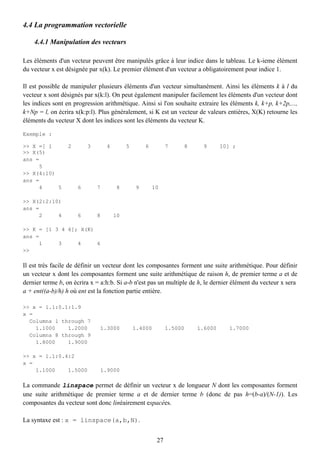 4.4 La programmation vectorielle

    4.4.1 Manipulation des vecteurs

Les éléments d'un vecteur peuvent être manipulés grâce à leur indice dans le tableau. Le k-ieme élément
du vecteur x est désignée par x(k). Le premier élément d'un vecteur a obligatoirement pour indice 1.

Il est possible de manipuler plusieurs éléments d'un vecteur simultanément. Ainsi les éléments k à l du
vecteur x sont désignés par x(k:l). On peut également manipuler facilement les éléments d'un vecteur dont
les indices sont en progression arithmétique. Ainsi si l'on souhaite extraire les éléments k, k+p, k+2p,...,
k+Np = l, on écrira x(k:p:l). Plus généralement, si K est un vecteur de valeurs entières, X(K) retourne les
éléments du vecteur X dont les indices sont les éléments du vecteur K.

Exemple :

>> X =[ 1        2       3       4        5       6         7    8     9      10] ;
>> X(5)
ans =
     5
>> X(4:10)
ans =
     4     5         6       7       8        9       10

>> X(2:2:10)
ans =
     2     4         6       8       10

>> K = [1 3 4 6]; X(K)
ans =
     1     3     4     6
>>

Il est très facile de définir un vecteur dont les composantes forment une suite arithmétique. Pour définir
un vecteur x dont les composantes forment une suite arithmétique de raison h, de premier terme a et de
dernier terme b, on écrira x = a:h:b. Si a-b n'est pas un multiple de h, le dernier élément du vecteur x sera
a + ent((a-b)/h) h où ent est la fonction partie entière.

>> x = 1.1:0.1:1.9
x =
  Columns 1 through 7
    1.1000    1.2000          1.3000          1.4000        1.5000   1.6000       1.7000
  Columns 8 through 9
    1.8000    1.9000

>> x = 1.1:0.4:2
x =
    1.1000    1.5000          1.9000

La commande linspace permet de définir un vecteur x de longueur N dont les composantes forment
une suite arithmétique de premier terme a et de dernier terme b (donc de pas h=(b-a)/(N-1)). Les
composantes du vecteur sont donc linéairement espacées.

La syntaxe est : x = linspace(a,b,N).


                                                       27
 