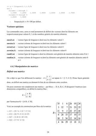 >> x = linspace(1.1,1.9,9)
ans =
  Columns 1 through 7
    1.1000    1.2000    1.3000              1.4000        1.5000     1.6000      1.7000
  Columns 8 through 9
    1.8000    1.9000

    -     linspace(a,b) ⇒ N=100 par défaut.

Vecteurs spéciaux

Les commandes ones, zeros et rand permettent de définir des vecteurs dont les éléments ont
respectivement pour valeurs 0, 1 et des nombres générés de manière aléatoire.

ones(1,n)    : vecteur ligne de longueur n dont tous les éléments valent 1
ones(m,1) : vecteur colonne de longueur m dont tous les éléments valent 1
zeros(1,n) : vecteur ligne de longueur n dont tous les éléments valent 0
zeros(m,1) : vecteur colonne de longueur m dont tous les éléments valent 0
rand(1,n) : vecteur ligne de longueur n dont les éléments sont générés de manière aléatoire entre 0 et 1
rand(m,1)        vecteur colonne de longueur m dont les éléments sont générés de manière aléatoire entre 0
             :
                 et 1


    4.4.2 Manipulation des matrices

Définir une matrice

                                                    ⎛1 3 ⎞
On a déjà vu que l'on définissait la matrice : A = ⎜      ⎟ en tapant A = [1 3; 4 2]. D'une façon générale
                                                    ⎝ 4 2⎠
donc, on définit une matrice en donnant la liste de ses éléments entre crochets.

On peut construire très simplement une matrice << par blocs >>. Si A, B, C, D désignent 4 matrices (aux
dimensions compatibles), on définit la matrice bloc :

                         ⎛ A B⎞
                      K =⎜    ⎟
                         ⎝C D⎠

par l'instruction K = [A B ; C D].
                                                                ⎛ 35 1 6 26 19               24 ⎞
Voici un exemple de construction par blocs de la matrice        ⎜                               ⎟
                                                                ⎜ 3 32 7 21 23               25⎟
>> A11 = [35 1 6; 3 32 7; 31 9 2];                              ⎜ 31 9 2 22 27               20 ⎟
>> A12 = [26 19; 21 23; 22 27];
                                                             B =⎜                               ⎟
                                                                ⎜ 8 28 33 17 10              15⎟
>> A21 = [ 8 28 33; 30 5 34];
                                                                ⎜ 30 5 34 12 14              16 ⎟
>> A22 = [17 10; 12 14];                                        ⎜
                                                                ⎜ 4 36 29 13 18                 ⎟
                                                                ⎝                            11⎟⎠


                                                     28
 