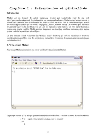 Chapitre 1 : Présentation et généralités
Introduction

Matlab est un logiciel de calcul numérique produit par MathWorks (voir le site web
http://www.mathworks.com/). Il est disponible sur plusieurs plateformes. Matlab est un langage simple et
très efficace, optimisé pour le traitement des matrices, d’où son nom. Pour le calcul numérique, Matlab
est beaucoup plus concis que les “vieux” langages (C, Pascal, Fortran, Basic). Un exemple: plus besoin de
programmer des boucles modifier pour un à un les éléments d’une matrice. On peut traiter la matrice
comme une simple variable. Matlab contient également une interface graphique puissante, ainsi qu’une
grande variété d’algorithmes scientifiques.

On peut enrichir Matlab en ajoutant des “boîtes à outils” (toolbox) qui sont des ensembles de fonctions
supplémentaires, profilées pour des applications particulières (traitement de signaux, analyses statistiques,
optimisation, etc.).

1.1 Une session Matlab

Pour lancer Matlab commencer par ouvrir une fenêtre de commande Matlab




Le prompt Matlab ( » ) indique que Matlab attend des instructions. Voici un exemple de session Matlab
                 » A=2     (après retour chariot voici ce q’on va obtenir)
                  A=
                     2



                                                     2
 