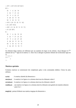>> B11 = [ A11 A12; A21 A22 ]
B11 =
  35      1   6    26    19
     3   32   7    21    23
  31      9   2    22    27
     8   28   33    17   10
  30     5    34    12   14
>> B12 = [ 24 25 20 15 16]';
>> B = [ B11 B12];
>> B21 = [ 4 36 29 13 18 11];
>> B = [B ; B21]
B=
  35      1   6    26    19   24
     3   32   7    21    23   25
  31      9   2    22    27   20
     8   28   33    17   10   15
  30      5   34    12   14   16
     4   36   29    13   18   11
>>
Un élément d'une matrice est référencé par ses numéros de ligne et de colonne. A(i,j) désigne le ième
élément de la jème ligne de la matrice A. Ainsi A(2,1) désigne le premier élément de la deuxième ligne de
A,
>> A(2,1)
ans =
      4
>>



Matrices spéciales

Certaines matrices se construisent très simplement grâce à des commandes dédiées. Citons les plus
utilisées:

eye(n)         : la matrice identité de dimension n
ones(m,n) : la matrice à m lignes et n colonnes dont tous les éléments valent 1
zeros(m,n) : la matrice à m lignes et n colonnes dont tous les éléments valent 0
rand(m,n)          une matrice à m lignes et n colonnes dont les éléments sont générés de manière aléatoire
               :
                   entre 0 et 1

magic(n) : permet d'obtenir une matrice magique de dimension n.




                                                        29
 