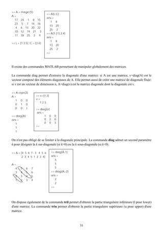 >> A = magic(5)
                             >> A(L,C)
A=
                             ans =
  17 24 1 8 15
                                1 8
  23 5 7 14 16
                               13 20
   4 6 13 20 22
                               25 2
  10 12 19 21 3
                             >> A(1:2:5,3:4)
  11 18 25 2 9
                             ans =
                                1 8
>> L = [1 3 5]; C = [3 4];
                               13 20
                               25 2
                             >>




Il existe des commandes MATLAB permettant de manipuler globalement des matrices.

La commande diag permet d'extraire la diagonale d'une matrice: si A est une matrice, v=diag(A) est le
vecteur composé des éléments diagonaux de A. Elle permet aussi de créer une matrice de diagonale fixée:
si v est un vecteur de dimension n, A=diag(v) est la matrice diagonale dont la diagonale est v.

>> A=eye(3)
A=                   >> v=[1:3]
   1 0 0             v=
                        123
   0 1 0
   0 0 1             >> diag(v)
                     ans =
>> diag(A)                 1 0      0
ans =                      0 2      0
   1                       0 0      3
                     >>
   1
   1


On n'est pas obligé de se limiter à la diagonale principale. La commande diag admet un second paramètre
k pour désigner la k sur-diagonale (si k>0) ou la k sous-diagonale (si k<0).

>> A = [4 5 6 7 ; 3 4 5 6         >> diag(A,1)
        2 3 4 5; 1 2 3 4]         ans =
                                     5
A=                                   5
  4    5     6   7                   5
  3    4     5   6                >> diag(A,-2)
  2    3     4   5                ans =
  1    2     3   4                   2
                                     2
                                  >>




On dispose également de la commande tril permet d'obtenir la partie triangulaire inférieure (l pour lower)
d'une matrice. La commande triu permet d'obtenir la partie triangulaire supérieure (u pour upper) d'une
matrice.



                                                   31
 