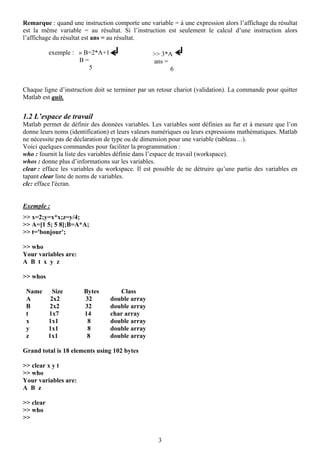Remarque : quand une instruction comporte une variable = à une expression alors l’affichage du résultat
est la même variable = au résultat. Si l’instruction est seulement le calcul d’une instruction alors
l’affichage du résultat est ans = au résultat.

           exemple : » B=2*A+1                   >> 3*A
                     B=                          ans =
                        5                              6


Chaque ligne d’instruction doit se terminer par un retour chariot (validation). La commande pour quitter
Matlab est quit.


1.2 L’espace de travail
Matlab permet de définir des données variables. Les variables sont définies au fur et à mesure que l’on
donne leurs noms (identification) et leurs valeurs numériques ou leurs expressions mathématiques. Matlab
ne nécessite pas de déclaration de type ou de dimension pour une variable (tableau…).
Voici quelques commandes pour faciliter la programmation :
who : fournit la liste des variables définie dans l’espace de travail (workspace).
whos : donne plus d’informations sur les variables.
clear : efface les variables du workspace. Il est possible de ne détruire qu’une partie des variables en
tapant clear liste de noms de variables.
clc: efface l'écran.


Exemple :
>> x=2;y=x*x;z=y/4;
>> A=[1 5; 5 8];B=A*A;
>> t='bonjour';

>> who
Your variables are:
A B t x y z

>> whos

 Name   Size           Bytes        Class
 A     2x2             32        double array
 B    2x2              32        double array
 t    1x7              14        char array
 x    1x1               8        double array
 y    1x1               8        double array
 z    1x1               8        double array

Grand total is 18 elements using 102 bytes

>> clear x y t
>> who
Your variables are:
A B z

>> clear
>> who
>>


                                                   3
 