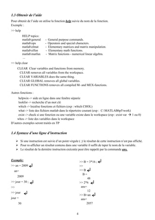 1.3 Obtenir de l’aide
Pour obtenir de l’aide on utilise la fonction help suivie du nom de la fonction.
Exemple :
>> help
           HELP topics:
           matlabgeneral      -    General purpose commands.
           matlabops          -    Operators and special characters.
           matlabelmat        -    Elementary matrices and matrix manipulation.
           matlabelfun         -   Elementary math functions.
           matlabmatfun        -   Matrix functions - numerical linear algebra.
           ...
>> help clear
     CLEAR Clear variables and functions from memory.
      CLEAR removes all variables from the workspace.
      CLEAR VARIABLES does the same thing.
      CLEAR GLOBAL removes all global variables.
      CLEAR FUNCTIONS removes all compiled M- and MEX-functions.

Autres fonctions :
     helpwin -> aide en ligne dans une fenêtre séparée
     lookfor -> recherche d’un mot clé
     which -> localise fonctions et fichiers (exp : which CHOL)
     what -> liste des fichiers matlab dans le répertoire courant (exp : C:MATLAB6p5work)
     exist -> check si une fonction ou une variable existe dans le workspace (exp : exist var 1 ou 0)
    whos -> liste des variables dans le workspace
D’autres exemples seront traités en TP


1.4 Syntaxe d’une ligne d’instruction

          Si une instruction est suivie d’un point virgule ( ;) le résultat de cette instruction n’est pas affiché.
          Pour re-afficher un résultat contenu dans une variable il suffit de taper le nom de la variable.
          Le résultat de la dernière instruction exécutée peut être rappelé par la commande ans.


Exemple:
                                                              >> B = 3*16 ;
>> an = 2009                                                  >>
  an=                                                         >> B
                                                                B=
     2009
                                                                    48
>> jour = 30 ;                                                >> 2*6
>>                                                             ans=
                                                                    12
>> jour
                                                              >> B+an
jour =                                                         ans=
     30                                                            2057


                                                          4
 