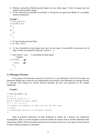 Plusieurs instructions Matlab peuvent figurer sur une même ligne. Il faut les séparer par une
        virgule ou par un point virgule.
        Si une instruction est précédée du symbole % l’instruction est ignoré par Matlab il l’a considère
        comme commentaire

   Exemple :
   >> x=5 ; y=0 ; z=1 ;
   >> a=3, b=-2, c=1
   a=
       3
   b=
      -2
   c=
       1

   >> % Calcul du discriminant Delta
   >> D = b*b – 4*a*c ;

         Si une commande est trop longue pour tenir sur une ligne, il est possible de poursuivre sur la
        ligne suivante en terminant la ligne par 3 points (. . .).

   >> cout_moyen = cout ... % commande sur deux lignes
          / nombre;
   >> t=x+2*y...
         +3*z-1
        t=
           7
   >>

1.5 Messages d’erreurs
        Si la syntaxe de l'instruction soumise est erronée ou si vous demandez à MATLAB d'exécuter une
instruction illégale (qui n'a pas de sens mathématique par exemple), vous obtiendrez un message d'erreur.
Ce message vous indique les sources d'erreurs possibles qui doit vous permettre de les corriger
rapidement.

   Exemple :

>> A=[1 2] ; B=[0 1 5] ;
>> A + B
??? Error using ==> +
Matrix dimensions must agree.
>> C = [1 2 3; 4 5]
??? Number of elements in each row must be the same.
>> whose
??? Undefined function or variable 'whose'.
>>

        Dans la première instruction, on tente d'effectuer la somme de 2 matrices aux dimensions
incompatibles. Dans le second exemple on tente de définir une matrice dont le nombre d'éléments dans
chaque ligne diffère. Enfin la troisième instruction est inconnue de MATLAB: il ne s'agit n'y d'une fonction
ni d'une variable incorporée ou utilisateur.


                                                     5
 