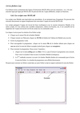 1.6 Les fichiers (.m)

Ces fichiers textes contiennent des lignes d’instructions MATLAB et ont une extension « .m ». Ils sont
exécutés ligne par ligne par MATLAB. Ils peuvent être de 2 types différents, scripts ou fonctions.

       1.6.1 Les scripts sous MATLAB

Les scripts sous Matlab sont équivalent aux procédures, ils ne prennent pas d’argument. Ils peuvent être
exécutés directement en tapant simplement leur nom dans l’espace de travail MATLAB.

Les scripts partagent l’espace de travail de base (workspace) avec la session interactive Matlab et les
autres scripts. Si vous utilisez des variables temporaires, indices de boucles, etc, il est conseillé de les
supprimer de l’espace de travail à la fin du script avec la commande clear.

Les étapes à suivre pour la création d’un fichier script:
       Cliquer sur le menu File de la fenêtre Matlab
       Cliquer ensuite sur New puis cliquer sur M-File la fenêtre de l’éditeur de Matlab sera ouverte.
       Ecrire le programme voulu
       Pour sauvegarder le programme : cliquer sur le menu File de la fenêtre éditeur puis cliquer sur
       save as écrire le nom du fichier exemple (calcul) puis cliquer sur enregistrer.
       Pour exécuter le programme, Nous avons 2 manières :
           1. cliquer sur le menu debug puis sur Run s’il n’y a pas d’erreurs le programme sera exécuté.
               Pour voire le résultat il faut revenir à la fenêtre Matlab (workspace).
           2. la 2ème méthode consiste à revenir à la fenêtre Matlab (fenêtre de commande) puis d’écrire
               le nom du fichier. Le résultat du programme sera affiché directement.
On peut aussi exécuter un fichier script dans un autre fichier script en tapant seulement le nom du fichier.




                                                            Exécuter




                                                       6
 