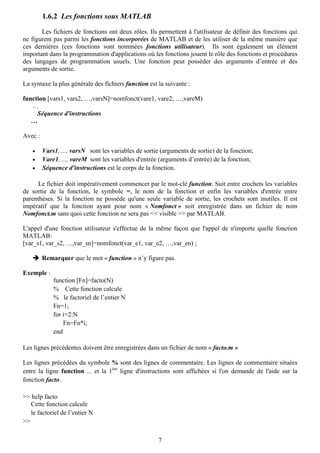 1.6.2 Les fonctions sous MATLAB

       Les fichiers de fonctions ont deux rôles. Ils permettent à l'utilisateur de définir des fonctions qui
ne figurent pas parmi les fonctions incorporées de MATLAB et de les utiliser de la même manière que
ces dernières (ces fonctions sont nommées fonctions utilisateur). Ils sont également un élément
important dans la programmation d'applications où les fonctions jouent le rôle des fonctions et procédures
des langages de programmation usuels. Une fonction peut posséder des arguments d’entrée et des
arguments de sortie.

La syntaxe la plus générale des fichiers function est la suivante :

function [vars1, vars2, …,varsN]=nomfonct(vare1, vare2, …,vareM)
   …
     Séquence d'instructions
   …

Avec :

    •    Vars1, ..., varsN sont les variables de sortie (arguments de sortie) de la fonction;
    •    Vare1, ..., vareM sont les variables d'entrée (arguments d’entrée) de la fonction;
    •    Séquence d'instructions est le corps de la fonction.

      Le fichier doit impérativement commencer par le mot-clé function. Suit entre crochets les variables
de sortie de la fonction, le symbole =, le nom de la fonction et enfin les variables d'entrée entre
parenthèses. Si la fonction ne possède qu'une seule variable de sortie, les crochets sont inutiles. Il est
impératif que la fonction ayant pour nom « Nomfonct » soit enregistrée dans un fichier de nom
Nomfonct.m sans quoi cette fonction ne sera pas << visible >> par MATLAB.

L'appel d'une fonction utilisateur s'effectue de la même façon que l'appel de n'importe quelle fonction
MATLAB:
[var_s1, var_s2, …,var_sn]=nomfonct(var_e1, var_e2, …,var_en) ;

         Remarquer que le mot « function » n’y figure pas.

Exemple :
             function [Fn]=facto(N)
             % Cette fonction calcule
             % le factoriel de l’entier N
             Fn=1;
             for i=2:N
                 Fn=Fn*i;
             end

Les lignes précédentes doivent être enregistrées dans un fichier de nom « facto.m »

Les lignes précédées du symbole % sont des lignes de commentaire. Les lignes de commentaire situées
entre la ligne function ... et la 1ère ligne d'instructions sont affichées si l'on demande de l'aide sur la
fonction facto.

>> help facto
   Cette fonction calcule
   le factoriel de l’entier N
>>

                                                       7
 
