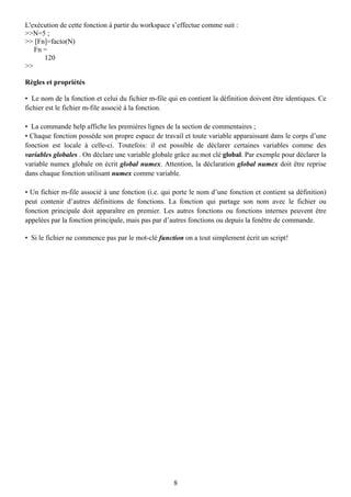 L'exécution de cette fonction à partir du workspace s’effectue comme suit :
>>N=5 ;
>> [Fn]=facto(N)
   Fn =
      120
>>

Règles et propriétés

• Le nom de la fonction et celui du fichier m-file qui en contient la définition doivent être identiques. Ce
fichier est le fichier m-file associé à la fonction.

• La commande help affiche les premières lignes de la section de commentaires ;
• Chaque fonction possède son propre espace de travail et toute variable apparaissant dans le corps d’une
fonction est locale à celle-ci. Toutefois: il est possible de déclarer certaines variables comme des
variables globales . On déclare une variable globale grâce au mot clé global. Par exemple pour déclarer la
variable numex globale on écrit global numex. Attention, la déclaration global numex doit être reprise
dans chaque fonction utilisant numex comme variable.

• Un fichier m-file associé à une fonction (i.e. qui porte le nom d’une fonction et contient sa définition)
peut contenir d’autres définitions de fonctions. La fonction qui partage son nom avec le fichier ou
fonction principale doit apparaître en premier. Les autres fonctions ou fonctions internes peuvent être
appelées par la fonction principale, mais pas par d’autres fonctions ou depuis la fenêtre de commande.

• Si le fichier ne commence pas par le mot-clé function on a tout simplement écrit un script!




                                                     8
 
