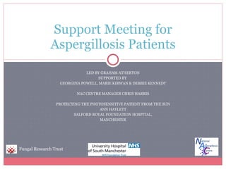 LED BY GRAHAM ATHERTON SUPPORTED BY  GEORGINA POWELL, MARIE KIRWAN & DEBBIE KENNEDY NAC CENTRE MANAGER CHRIS HARRIS PROTECTING THE PHOTOSENSITIVE PATIENT FROM THE SUN ANN HAYLETT SALFORD ROYAL FOUNDATION HOSPITAL, MANCHESTER Support Meeting for Aspergillosis Patients Fungal Research Trust 