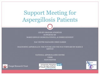 Support Meeting for
              Aspergillosis Patients
                              LED BY GRAHAM ATHERTON
                                   SUPPORTED BY
                   MARIE KIRWAN GEORGINA POWELL, & DEBBIE KENNEDY

                          NAC CENTRE MANAGER CHRIS HARRIS

         DIAGNOSING ASPERGILLUS: THE FUTURE AND THE WAY FORWARD BY MARIE B
                                       KIRWAN


                           NATIONAL ASPERGILLOSIS CENTRE
                                       UHSM
                                   MANCHESTER


Fungal Research Trust
 