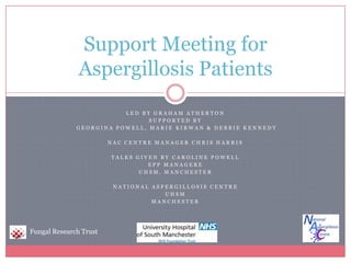 Led by Graham Atherton Supported by  Georgina Powell, Marie Kirwan & Debbie Kennedy NAC Centre Manager Chris Harris Talks given by carolinepowell EPP Managere UHSM, Manchester National aspergillosis centre UHSM Manchester Support Meeting for Aspergillosis Patients Fungal Research Trust 