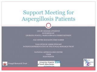 LED BY GRAHAM ATHERTON SUPPORTED BY  GEORGINA POWELL, MARIE KIRWAN & DEBBIE KENNEDY NAC CENTRE MANAGER CHRIS HARRIS TALK GIVEN BY DEREK STEWART PATIENTS REPRESENTATIVE OF THE FUNGAL RESEARCH TRUST NATIONAL ASPERGILLOSIS CENTRE UHSM MANCHESTER Support Meeting for Aspergillosis Patients Fungal Research Trust 