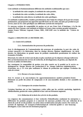 - 3 -
Chapitre 1. INTRODUCTION.
Cette méthode est fondamentalement différente des méthodes traditionnelles que sont :
• la méthode des coûts complets, la méthode des coûts partiels,
• la méthode des coûts variables, la méthode des coûts cibles,
• la méthode des coûts directs, la méthode des coûts spécifiques.
Ces méthodes traditionnelles, étudiées précédemment, font l'objet de critiques de la part de certains
gestionnaires, qui proposent une approche nouvelle basée sur les coûts, non plus par produit ou par
service, mais sur les coûts spécifiques aux différentes activités des entreprises.
Ce nouveau système de comptabilité de gestion est né aux Etats Unis d'Amérique, à la fin des
années 80. Pour l'instant, cette méthode est utilisée en France, dans certaines grandes entreprises
comme France Télécom, Legrand, Usinor, DHL, EDF-GDF avec la méthode des "Centres de
Profits".
Chapitre 2. ORIGINES DE LA METHODE ABC.
2.1. Genèse de la méthode.
2.1.1. Automatisation des processus de production.
Avec le développement de l'automatisation des processus de production, la part des coûts de
revient consacrée à la fabrication, dont les charges directes, diminue régulièrement. Au siècle
dernier, les fabrications en grande masse de produits standardisés permettaient de réaliser des
économies d'échelles.
Désormais, les coûts de revient sont de plus en plus constitués par les dépenses (charges indirectes)
liées au fonctionnement des services de recherche, de développement, de gestion, aux dépends des
services et ateliers de fabrication.
Par conséquent, la comptabilité de gestion n'est plus centrée sur le produit ou le service en
distinguant les charges directes (de production) et les charges indirectes (administratives,
d'entretien, etc...). Ce n'est plus seulement le volume de production qui explique l'évolution des
coûts de revient.
2.1.2. Recours à la sous-traitance.
Avec le recours à la sous-traitance, les approvisionnementsen matières premières brutes
diminuent au profit des achats de composants et de sous-ensembles destinés à être assemblés ou
montés.
2.1.3. Emergence de certaines fonctions.
Certaines fonctions ont vu leur importance croître telles que les activités marketing, ingénierie,
télédistribution, gestion des ventes, publicité et leur coût ont fortement augmenté.
2.1.4. Réduction de la durée du cycle de vie des produits.
Les exigences des consommateurs et leur recherche d'identification conduisent les entreprises à
différencier les produits proposés et à concevoir de nouveaux produits d'où une réduction de la
durée du cycle de vie des produits. Les séries mises en fabrication sont plus courtes. Par contre, les
activités de logistique, de transport,d'informatique,de recherche qualité se sont beaucoup
développées. Leurs coûts ont très fortement progressé.
 
