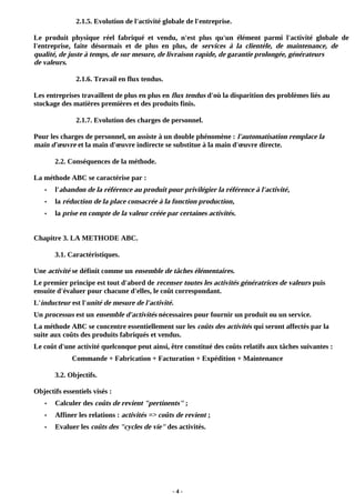 - 4 -
2.1.5. Evolution de l'activité globale de l'entreprise.
Le produit physique réel fabriqué et vendu, n'est plus qu'un élément parmi l'activité globale de
l'entreprise, faite désormais et de plus en plus, de services à la clientèle, de maintenance, de
qualité, de juste à temps, de sur mesure, de livraison rapide, de garantie prolongée, générateurs
de valeurs.
2.1.6. Travail en flux tendus.
Les entreprises travaillent de plus en plus en flux tendus d'où la disparition des problèmes liés au
stockage des matières premières et des produits finis.
2.1.7. Evolution des charges de personnel.
Pour les charges de personnel, on assiste à un double phénomène : l'automatisation remplace la
main d'œuvre et la main d'œuvre indirecte se substitue à la main d'œuvre directe.
2.2. Conséquences de la méthode.
La méthode ABC se caractérise par :
• l'abandon de la référence au produit pour privilégier la référence à l'activité,
• la réduction de la place consacrée à la fonction production,
• la prise en compte de la valeur créée par certaines activités.
Chapitre 3. LA METHODE ABC.
3.1. Caractéristiques.
Une activité se définit comme un ensemble de tâches élémentaires.
Le premier principe est tout d'abord de recenser toutes les activités génératrices de valeurs puis
ensuite d'évaluer pour chacune d'elles, le coût correspondant.
L'inducteur est l'unité de mesure de l'activité.
Un processus est un ensemble d'activités nécessaires pour fournir un produit ou un service.
La méthode ABC se concentre essentiellement sur les coûts des activités qui seront affectés par la
suite aux coûts des produits fabriqués et vendus.
Le coût d'une activité quelconque peut ainsi, être constitué des coûts relatifs aux tâches suivantes :
Commande + Fabrication + Facturation + Expédition + Maintenance
3.2. Objectifs.
Objectifs essentiels visés :
• Calculer des coûts de revient "pertinents" ;
• Affiner les relations : activités => coûts de revient ;
• Evaluer les coûts des "cycles de vie" des activités.
 