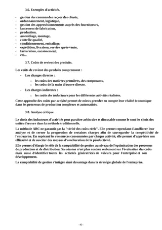- 6 -
3.6. Exemples d'activités.
• gestion des commandes reçues des clients,
• ordonnancement, logistique,
• gestion des approvisionnements auprès des fournisseurs,
• lancement de fabrication,
• production,
• assemblage, montage,
• contrôle qualité,
• conditionnement, emballage,
• expédition, livraison, service après-vente,
• facturation, encaissement,
• etc...
3.7. Coûts de revient des produits.
Les coûts de revient des produits comprennent :
• Les charges directes :
o les coûts des matières premières, des composants,
o les coûts de la main d'œuvre directe.
• Les charges indirectes :
o les coûts des inducteurs pour les différentes activités réalisées.
Cette approche des coûts par activité permet de mieux prendre en compte leur réalité économique
dans les processus de production complexes et automatisés.
3.8. Analyse critique.
Le choix des inducteurs d'activités peut paraître arbitraire et discutable comme le sont les choix des
unités d'œuvre dans la méthode traditionnelle.
La méthode ABC ne garantit pas la "vérité des coûts réels". Elle permet cependant d'améliorer leur
analyse et de cerner la progression de certaines charges afin de sauvegarder la compétitivité de
l'entreprise. En repérant les ressources consommées par chaque activité, elle permet d'apprécier son
efficacité et de susciter des moyens d'amélioration de la productivité.
Elle permet d'élargir le rôle de la comptabilité de gestion au niveau de l'optimisation des processus
de production et de distribution. Sa mission n'est plus centrée seulement sur l'évaluation des coûts
mais aussi d'identifier toutes les activités génératrices de valeurs pour l'entreprise et son
développement.
La comptabilité de gestion s'intègre ainsi davantage dans la stratégie globale de l'entreprise.
 