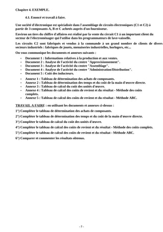 - 7 -
Chapitre 4. EXEMPLE.
4.1. Enoncé et travail à faire.
Une société d'électronique est spécialisée dans l'assemblage de circuits électroniques (C1 et C2) à
partir de 3 composants A, B et C achetés auprès d'un fournisseur.
Environ un tiers du chiffre d'affaires est réalisé par la vente du circuit C1 à un important client du
secteur de l'électroménager qui l'utilise dans les programmateurs de lave-vaisselle.
Les circuits C2 sont fabriqués et vendus à la commande à un grand nombre de clients de divers
secteurs industriels : fabriques de jouets, menuiseries industrielles, horlogers, etc...
On vous communique les documents et annexes suivants :
• Document 1 : Informations relatives à la production et aux ventes.
• Document 2 : Analyse de l'activité du centre "Approvisionnement".
• Document 3 : Analyse de l'activité du centre "Assemblage".
• Document 4 : Analyse de l'activité du centre "Administration/Distribution".
• Document 5 : Coût des inducteurs.
• Annexe 1 : Tableau de détermination des achats de composants.
• Annexe 2 : Tableau de détermination des temps et du coût de la main d'œuvre directe.
• Annexe 3 : Tableau de calcul du coût des unités d'œuvre.
• Annexe 4 : Tableau de calcul des coûts de revient et du résultat - Méthode des coûts
complets.
• Annexe 5 : Tableau de calcul des coûts de revient et du résultat - Méthode ABC.
TRAVAIL A FAIRE : en utilisant les documents et annexes ci-dessus :
1°) Compléter le tableau de détermination des achats de composants.
2°) Compléter le tableau de détermination des temps et du coût de la main d'œuvre directe.
3°) Compléter le tableau de calcul du coût des unités d'œuvre.
4°) Compléter le tableau de calcul des coûts de revient et du résultat - Méthode des coûts complets.
5°) Compléter le tableau de calcul des coûts de revient et du résultat - Méthode ABC.
6°) Comparer et commenter les résultats obtenus.
 