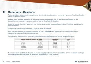 17/04/201212 TITRE DU DOCUMENT
Tout en anticipant la transmission du patrimoine, la « donation avant cession » permet de « gommer » l’impôt sur les plus-
values sur les titres donnés.
En effet, après donation, le montant de la plus-value serait sensiblement égal au prix de cession diminué du prix
d’acquisition correspondant à la valeur des titres retenue dans l’acte de donation.
Le prix de cession étant alors quasiment égal à cette valeur, la plus-value serait quasi-nulle et l’impôt sur la plus-value le
serait également.
D’un point de vue fiscal, seuls seraient à payer les droits de donation.
Pour 2014, l’abattement par parent et par enfant est fixé à 100.000 € dans la mesure où aucune donation n’a été
consentie au cours des 15 années précédentes.
Au-delà de cet abattement, les droits de donation deviennent exigibles selon le barème progressif ci-après :
Aucune réduction des droits de donation ne pourrait s’appliquer dans la mesure où les titres donnés ne feraient pas l’objet
d’un engagement de conservation de la part des bénéficiaires (« Pacte Dutreil »).
Fraction donnée par parent et par enfant Amplitude Taux
0 € 8.072 € 8.072 € 5 %
8.072 € 12.109 € 4.037 € 10 %
12.109 € 15.932 € 3.828 € 15 %
15.932 € 552.324 € 536.392 € 20%
552.324 € 902.838 € 350.514 € 30 %
902.838 € 1.805.677 € 902.839 € 40 %
Au-delà de 1.805.677 € - 45 %
II. Donations - Cessions
 