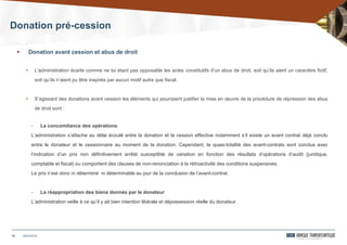 Donation pré-cession
24/03/201416
 Donation avant cession et abus de droit
> L’administration écarte comme ne lui étant pas opposable les actes constitutifs d’un abus de droit, soit qu’ils aient un caractère fictif,
soit qu’ils n’aient pu être inspirés par aucun motif autre que fiscal.
> S’agissant des donations avant cession les éléments qui pourraient justifier la mise en œuvre de la procédure de répression des abus
de droit sont :
- La concomitance des opérations
L’administration s’attache au délai écoulé entre la donation et la cession effective notamment s’il existe un avant contrat déjà conclu
entre le donateur et le cessionnaire au moment de la donation. Cependant, la quasi-totalité des avant-contrats sont conclus avec
l’indication d’un prix non définitivement arrêté susceptible de variation en fonction des résultats d’opérations d’audit (juridique,
comptable et fiscal) ou comportent des clauses de non-renonciation à la rétroactivité des conditions suspensives.
Le prix n’est donc ni déterminé ni déterminable au jour de la conclusion de l’avant-contrat.
- La réappropriation des biens donnés par le donateur
L’administration veille à ce qu’il y ait bien intention libérale et dépossession réelle du donateur.
 